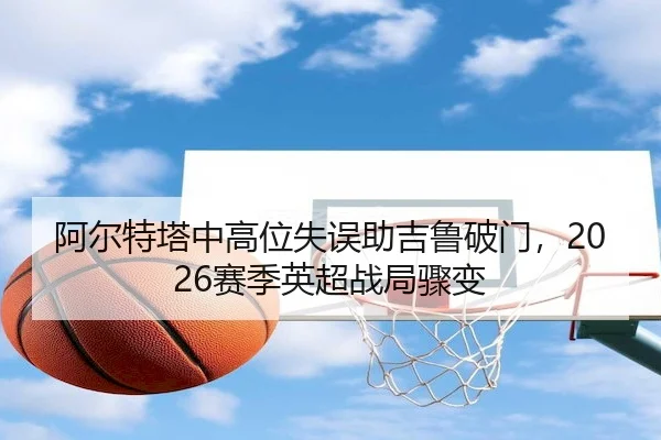 阿尔特塔中高位失误助吉鲁破门，2026赛季英超战局骤变